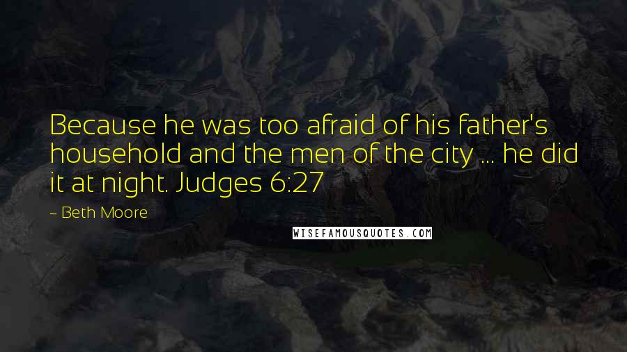 Beth Moore Quotes: Because he was too afraid of his father's household and the men of the city ... he did it at night. Judges 6:27