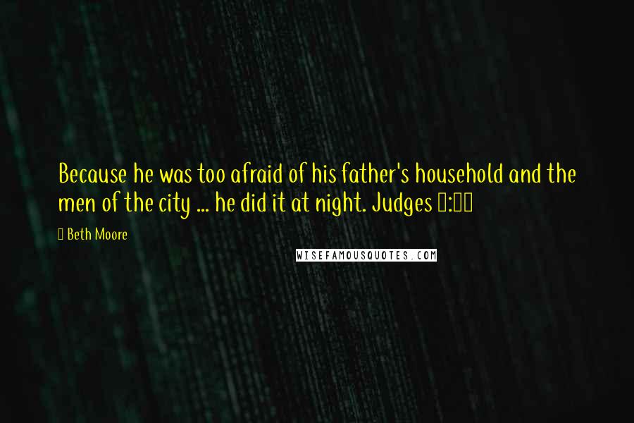 Beth Moore Quotes: Because he was too afraid of his father's household and the men of the city ... he did it at night. Judges 6:27