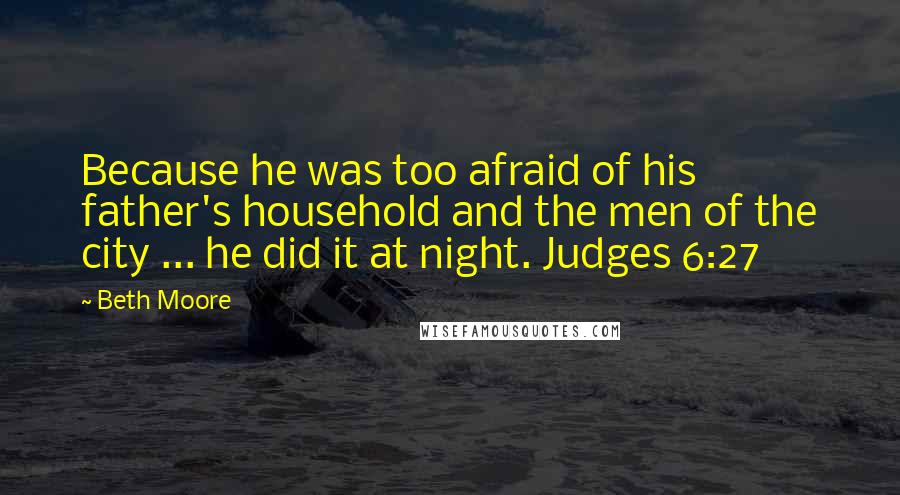 Beth Moore Quotes: Because he was too afraid of his father's household and the men of the city ... he did it at night. Judges 6:27