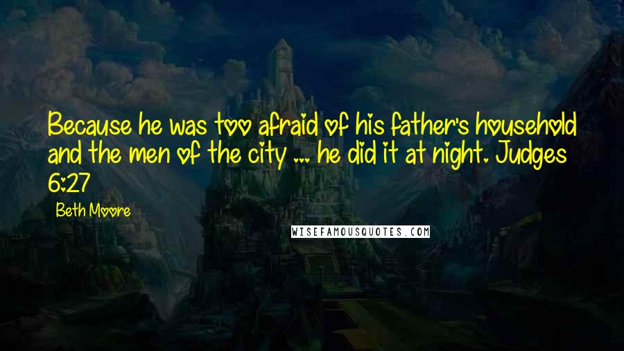 Beth Moore Quotes: Because he was too afraid of his father's household and the men of the city ... he did it at night. Judges 6:27