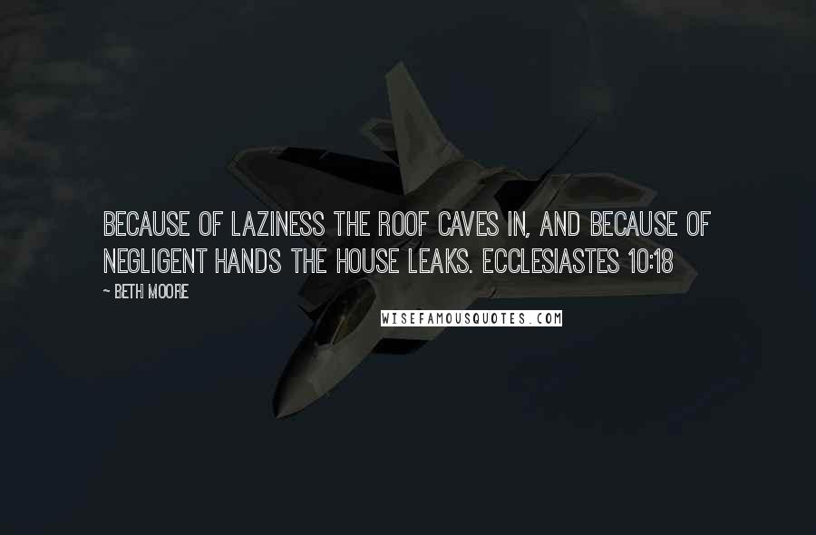 Beth Moore Quotes: Because of laziness the roof caves in, and because of negligent hands the house leaks. Ecclesiastes 10:18