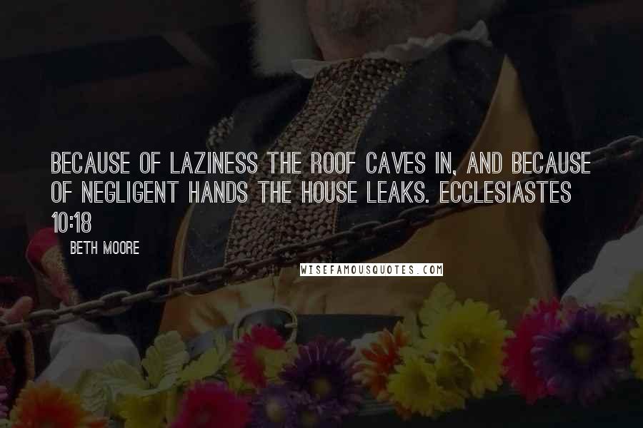 Beth Moore Quotes: Because of laziness the roof caves in, and because of negligent hands the house leaks. Ecclesiastes 10:18