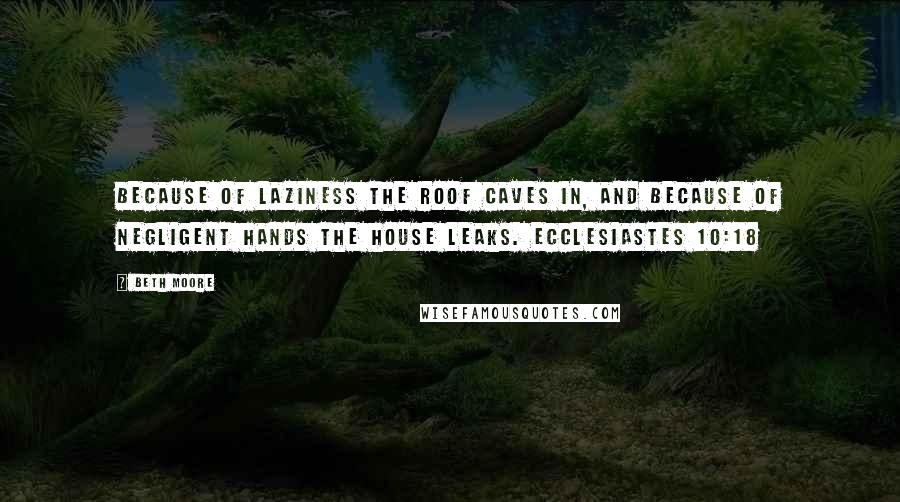 Beth Moore Quotes: Because of laziness the roof caves in, and because of negligent hands the house leaks. Ecclesiastes 10:18