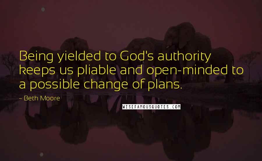 Beth Moore Quotes: Being yielded to God's authority keeps us pliable and open-minded to a possible change of plans.