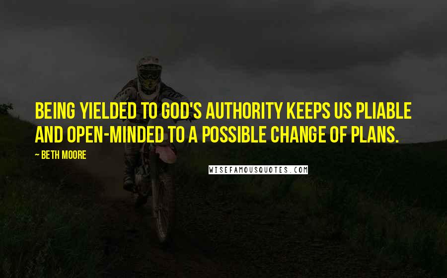 Beth Moore Quotes: Being yielded to God's authority keeps us pliable and open-minded to a possible change of plans.