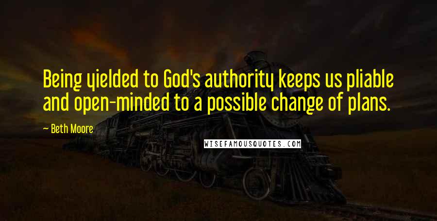 Beth Moore Quotes: Being yielded to God's authority keeps us pliable and open-minded to a possible change of plans.