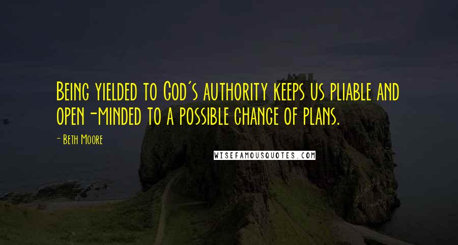 Beth Moore Quotes: Being yielded to God's authority keeps us pliable and open-minded to a possible change of plans.