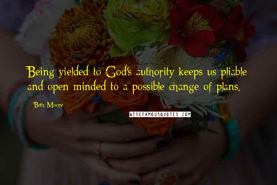 Beth Moore Quotes: Being yielded to God's authority keeps us pliable and open-minded to a possible change of plans.