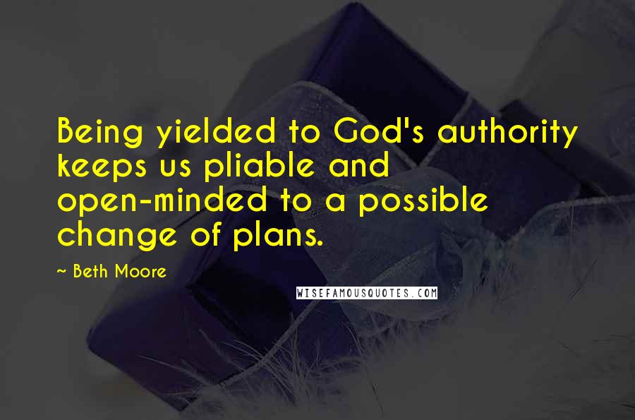 Beth Moore Quotes: Being yielded to God's authority keeps us pliable and open-minded to a possible change of plans.