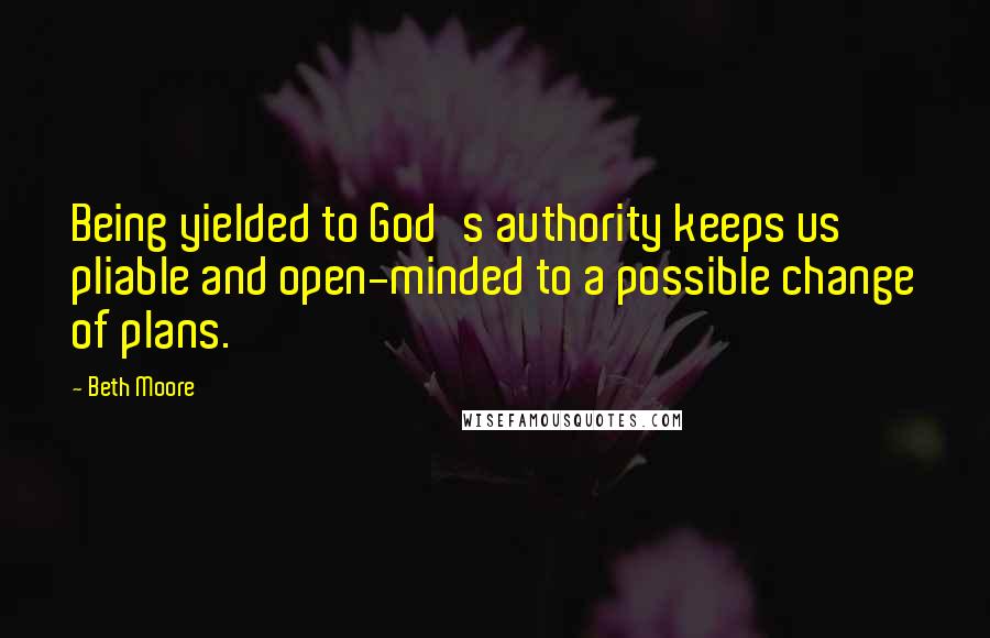 Beth Moore Quotes: Being yielded to God's authority keeps us pliable and open-minded to a possible change of plans.