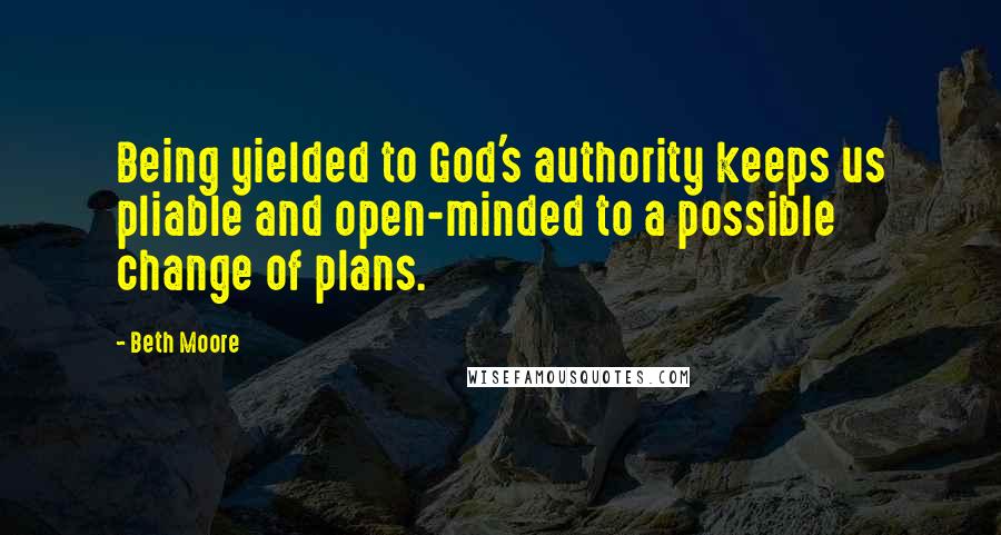 Beth Moore Quotes: Being yielded to God's authority keeps us pliable and open-minded to a possible change of plans.