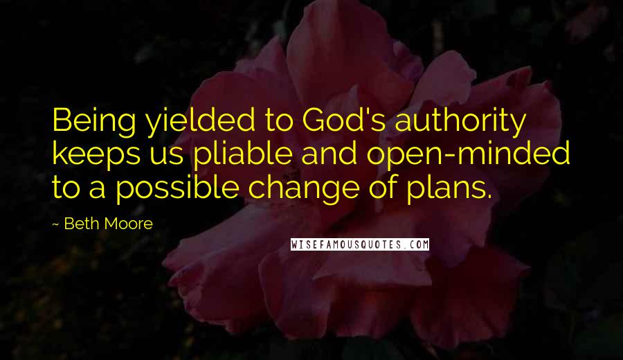 Beth Moore Quotes: Being yielded to God's authority keeps us pliable and open-minded to a possible change of plans.