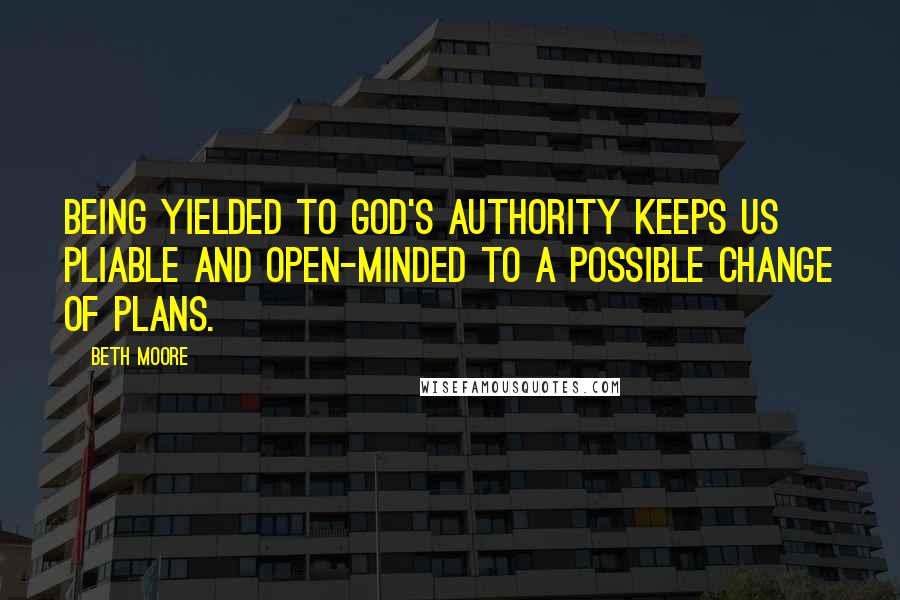 Beth Moore Quotes: Being yielded to God's authority keeps us pliable and open-minded to a possible change of plans.
