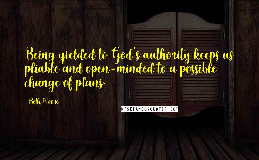 Beth Moore Quotes: Being yielded to God's authority keeps us pliable and open-minded to a possible change of plans.