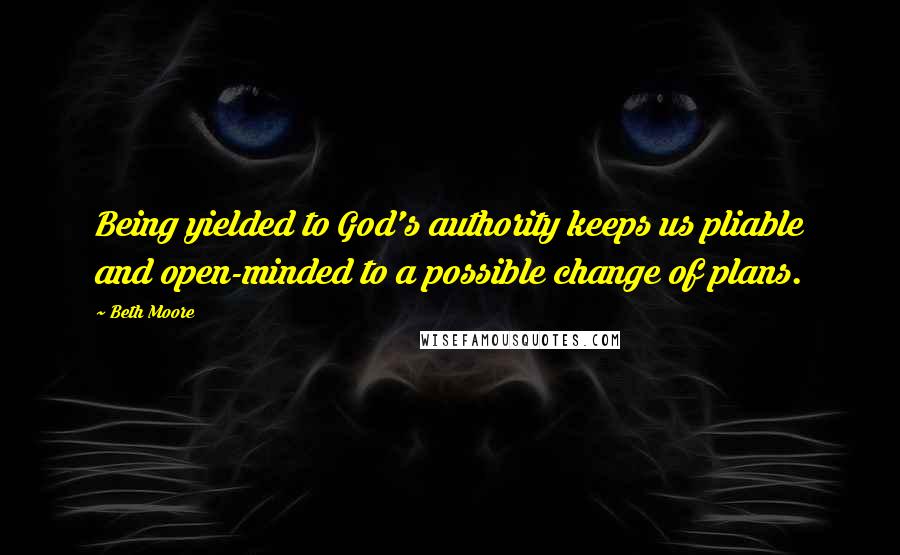 Beth Moore Quotes: Being yielded to God's authority keeps us pliable and open-minded to a possible change of plans.