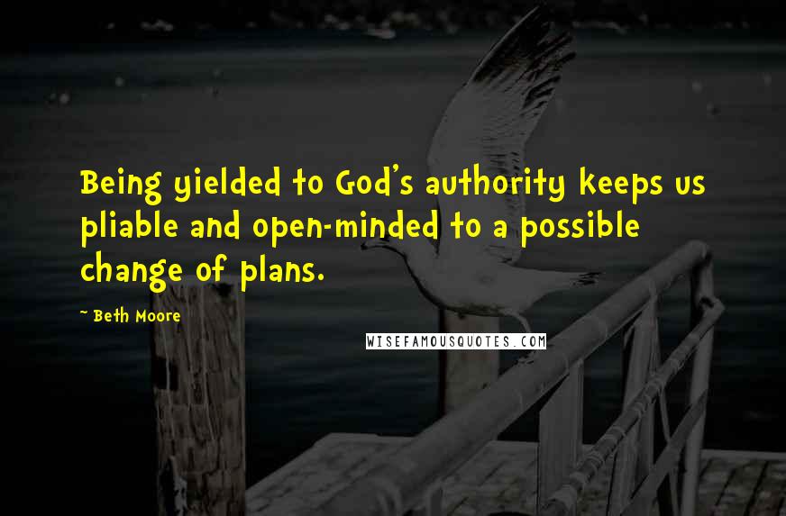 Beth Moore Quotes: Being yielded to God's authority keeps us pliable and open-minded to a possible change of plans.