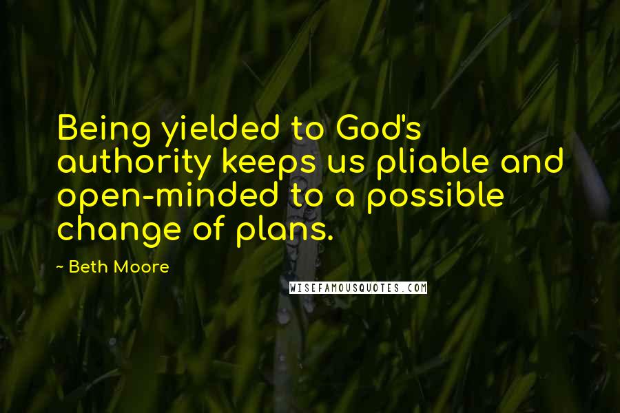 Beth Moore Quotes: Being yielded to God's authority keeps us pliable and open-minded to a possible change of plans.