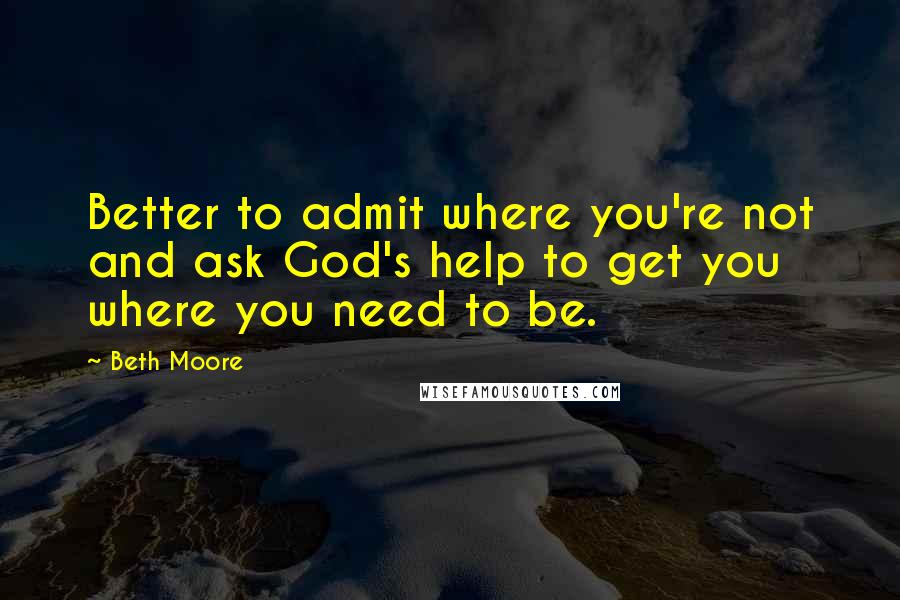 Beth Moore Quotes: Better to admit where you're not and ask God's help to get you where you need to be.