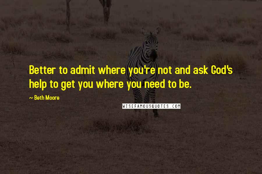 Beth Moore Quotes: Better to admit where you're not and ask God's help to get you where you need to be.