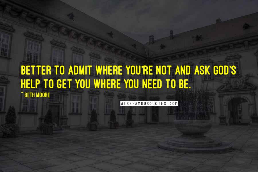 Beth Moore Quotes: Better to admit where you're not and ask God's help to get you where you need to be.