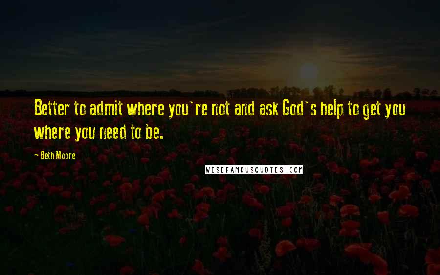 Beth Moore Quotes: Better to admit where you're not and ask God's help to get you where you need to be.