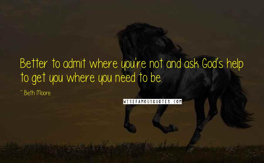 Beth Moore Quotes: Better to admit where you're not and ask God's help to get you where you need to be.