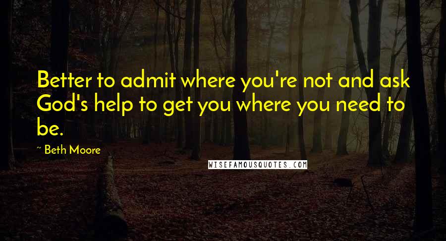 Beth Moore Quotes: Better to admit where you're not and ask God's help to get you where you need to be.