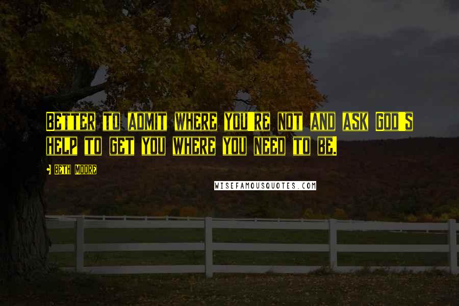 Beth Moore Quotes: Better to admit where you're not and ask God's help to get you where you need to be.