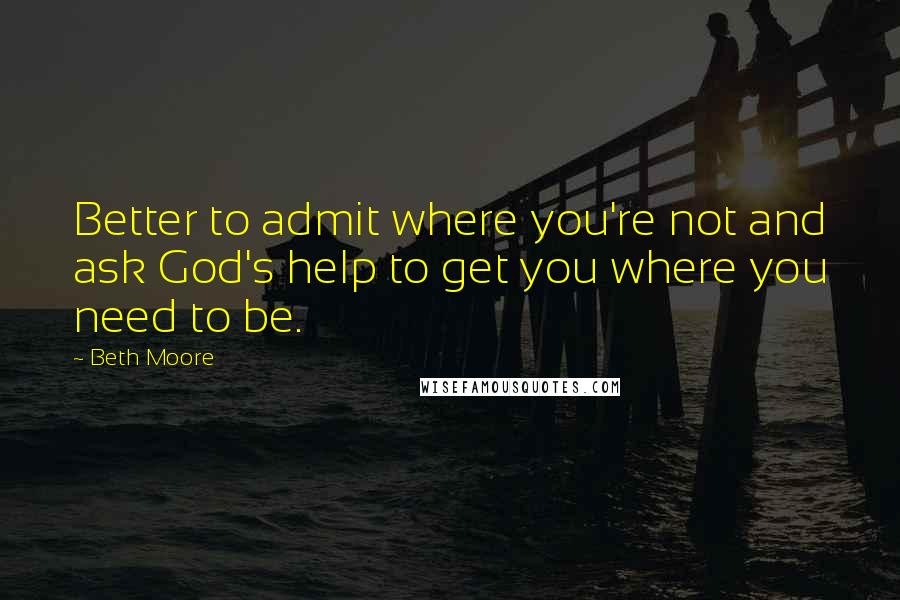 Beth Moore Quotes: Better to admit where you're not and ask God's help to get you where you need to be.