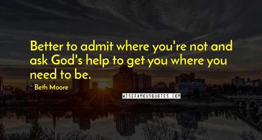 Beth Moore Quotes: Better to admit where you're not and ask God's help to get you where you need to be.