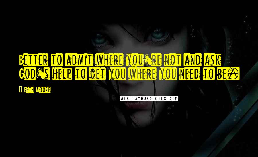 Beth Moore Quotes: Better to admit where you're not and ask God's help to get you where you need to be.