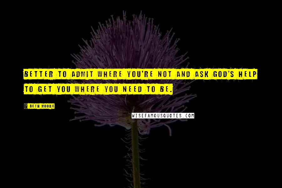 Beth Moore Quotes: Better to admit where you're not and ask God's help to get you where you need to be.