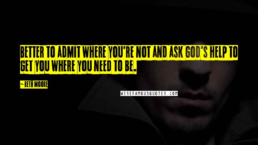 Beth Moore Quotes: Better to admit where you're not and ask God's help to get you where you need to be.