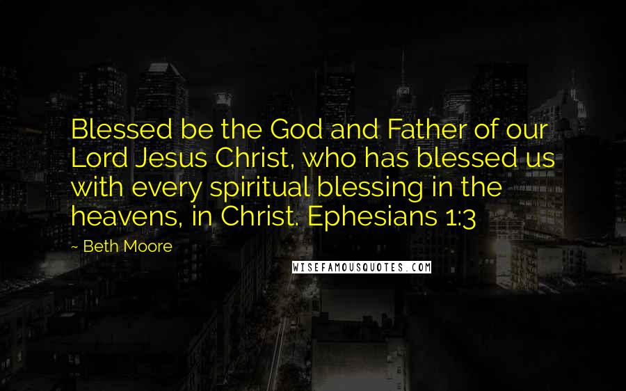 Beth Moore Quotes: Blessed be the God and Father of our Lord Jesus Christ, who has blessed us with every spiritual blessing in the heavens, in Christ. Ephesians 1:3