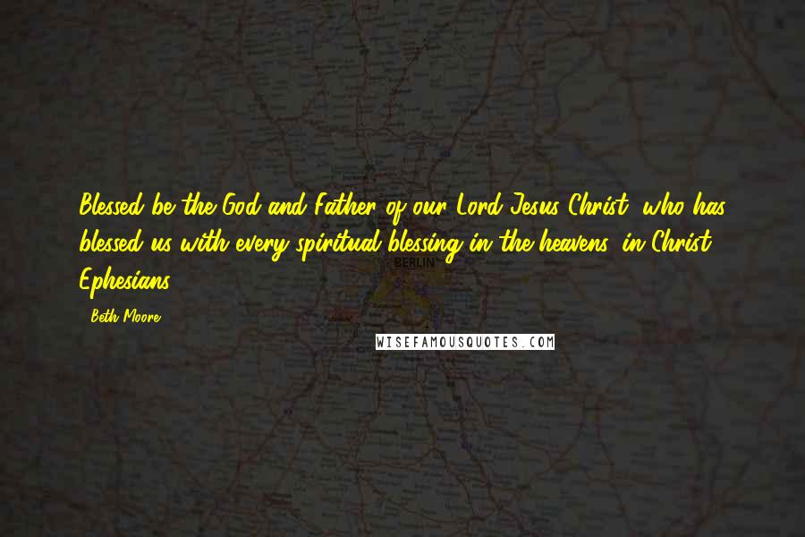 Beth Moore Quotes: Blessed be the God and Father of our Lord Jesus Christ, who has blessed us with every spiritual blessing in the heavens, in Christ. Ephesians 1:3