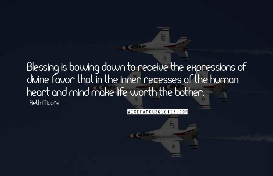 Beth Moore Quotes: Blessing is bowing down to receive the expressions of divine favor that in the inner recesses of the human heart and mind make life worth the bother.