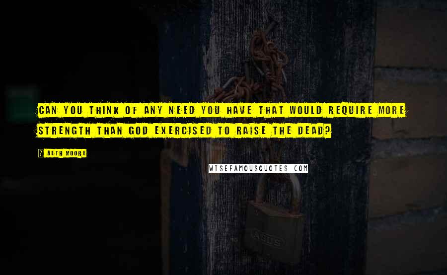 Beth Moore Quotes: CAN YOU THINK OF ANY NEED YOU HAVE THAT WOULD REQUIRE MORE STRENGTH THAN GOD EXERCISED TO RAISE THE DEAD?