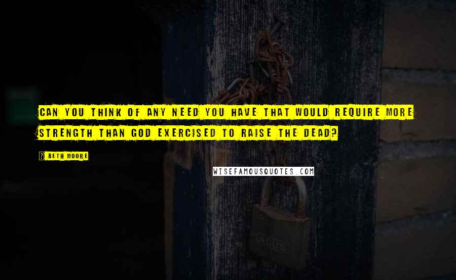 Beth Moore Quotes: CAN YOU THINK OF ANY NEED YOU HAVE THAT WOULD REQUIRE MORE STRENGTH THAN GOD EXERCISED TO RAISE THE DEAD?