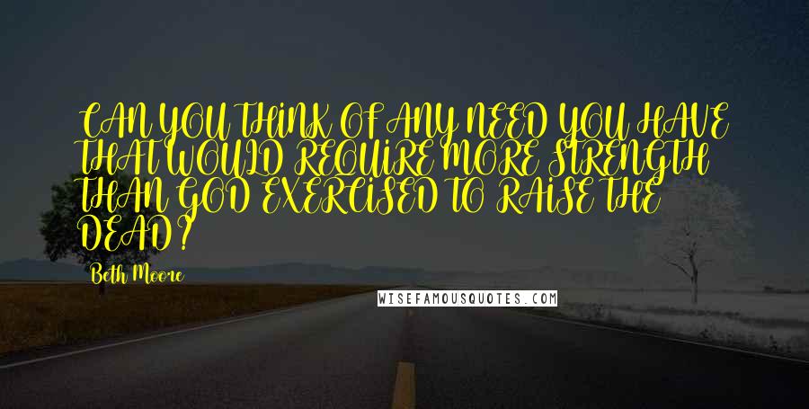 Beth Moore Quotes: CAN YOU THINK OF ANY NEED YOU HAVE THAT WOULD REQUIRE MORE STRENGTH THAN GOD EXERCISED TO RAISE THE DEAD?