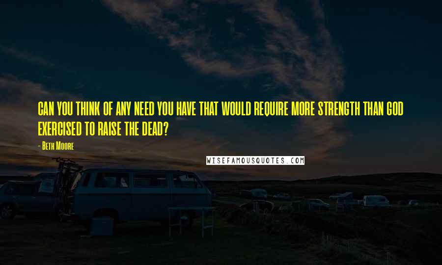 Beth Moore Quotes: CAN YOU THINK OF ANY NEED YOU HAVE THAT WOULD REQUIRE MORE STRENGTH THAN GOD EXERCISED TO RAISE THE DEAD?