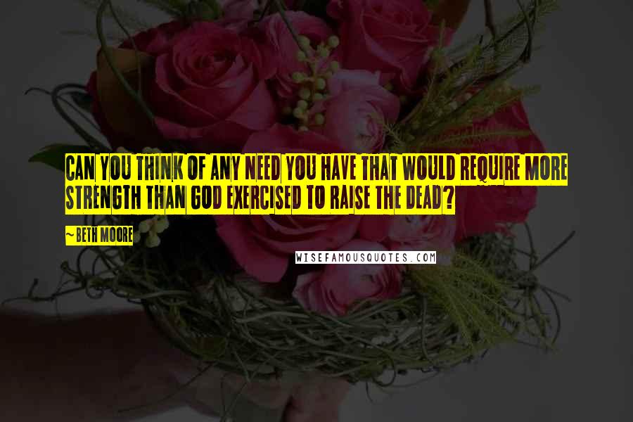 Beth Moore Quotes: CAN YOU THINK OF ANY NEED YOU HAVE THAT WOULD REQUIRE MORE STRENGTH THAN GOD EXERCISED TO RAISE THE DEAD?