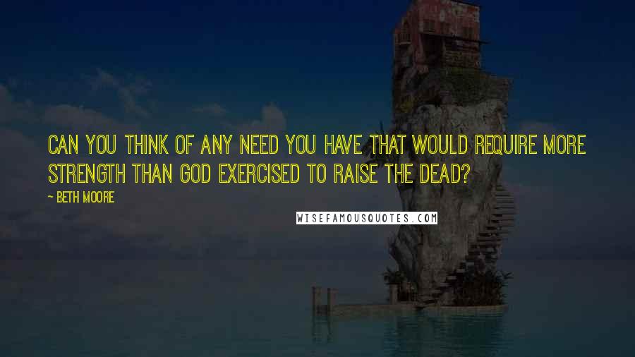 Beth Moore Quotes: CAN YOU THINK OF ANY NEED YOU HAVE THAT WOULD REQUIRE MORE STRENGTH THAN GOD EXERCISED TO RAISE THE DEAD?