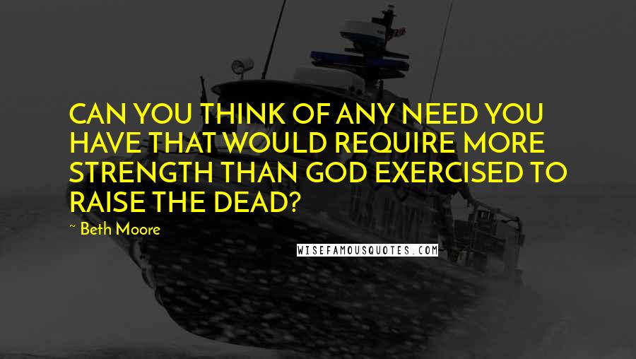 Beth Moore Quotes: CAN YOU THINK OF ANY NEED YOU HAVE THAT WOULD REQUIRE MORE STRENGTH THAN GOD EXERCISED TO RAISE THE DEAD?