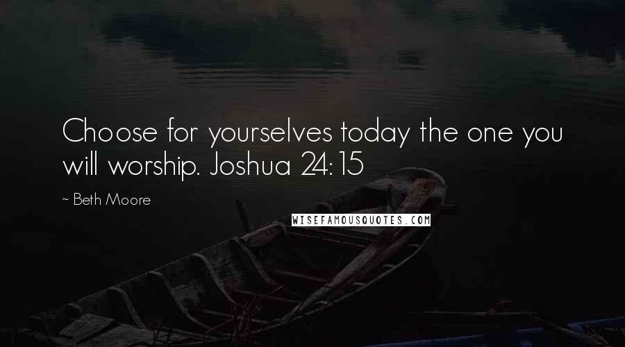 Beth Moore Quotes: Choose for yourselves today the one you will worship. Joshua 24:15