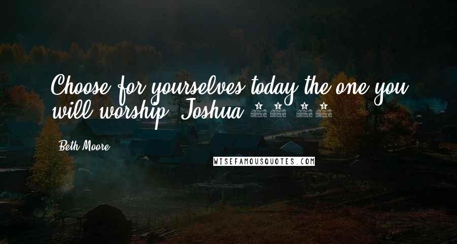 Beth Moore Quotes: Choose for yourselves today the one you will worship. Joshua 24:15