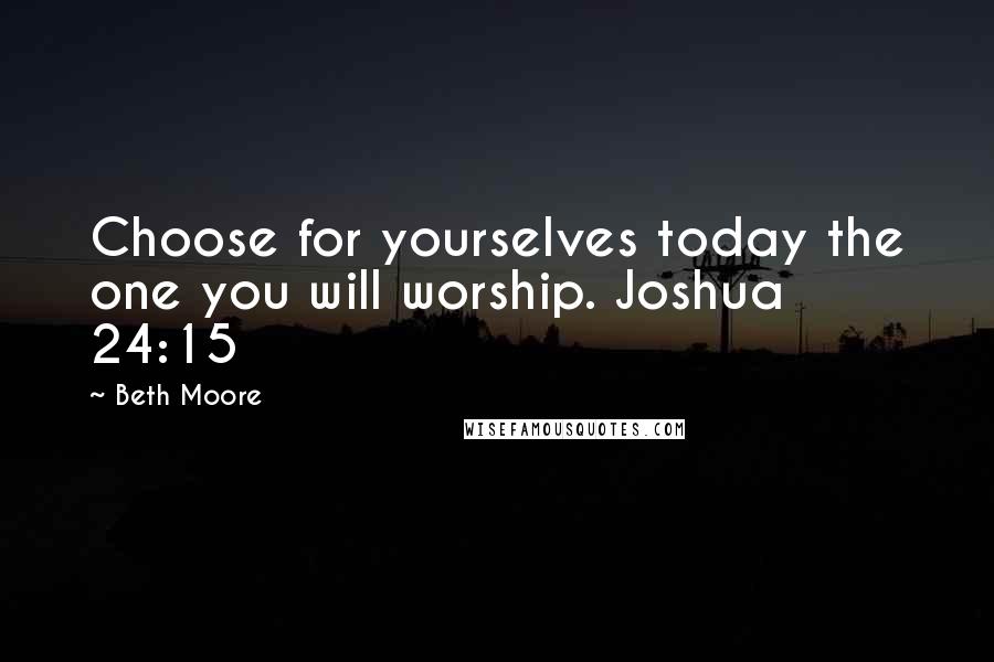 Beth Moore Quotes: Choose for yourselves today the one you will worship. Joshua 24:15