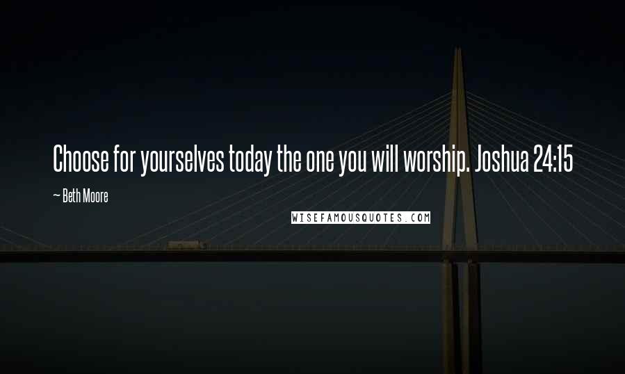 Beth Moore Quotes: Choose for yourselves today the one you will worship. Joshua 24:15