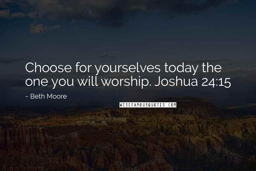 Beth Moore Quotes: Choose for yourselves today the one you will worship. Joshua 24:15