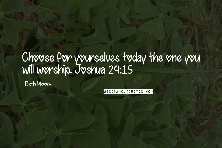 Beth Moore Quotes: Choose for yourselves today the one you will worship. Joshua 24:15
