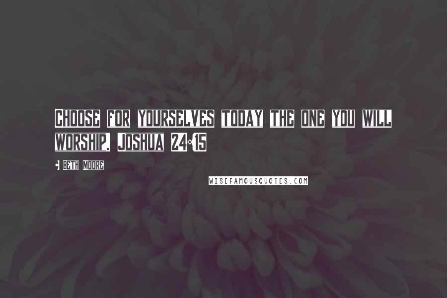 Beth Moore Quotes: Choose for yourselves today the one you will worship. Joshua 24:15